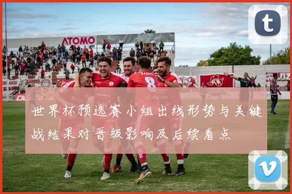 世界杯预选赛小组出线形势与关键战结果对晋级影响及后续看点