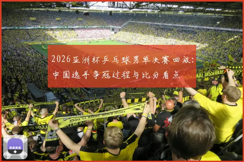 2026亚洲杯乒乓球男单决赛回放：中国选手争冠过程与比分看点