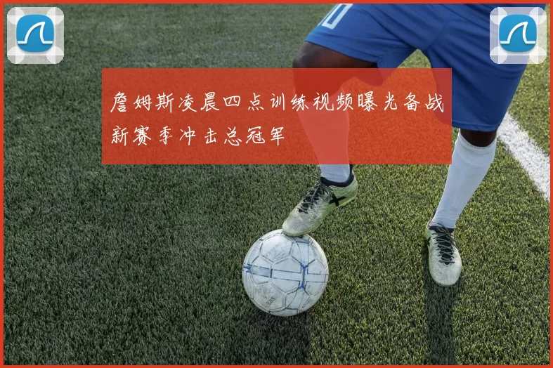 詹姆斯凌晨四点训练视频曝光备战新赛季冲击总冠军