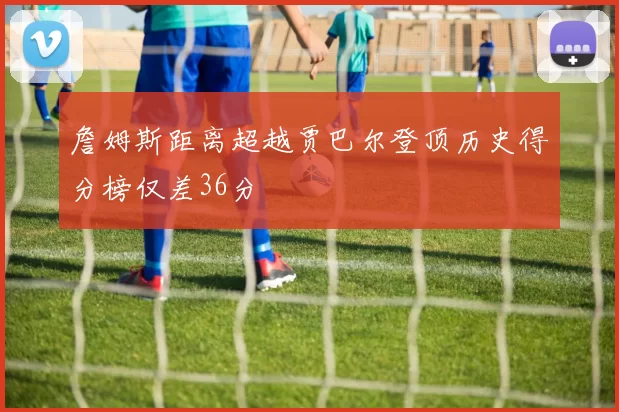 詹姆斯距离超越贾巴尔登顶历史得分榜仅差36分