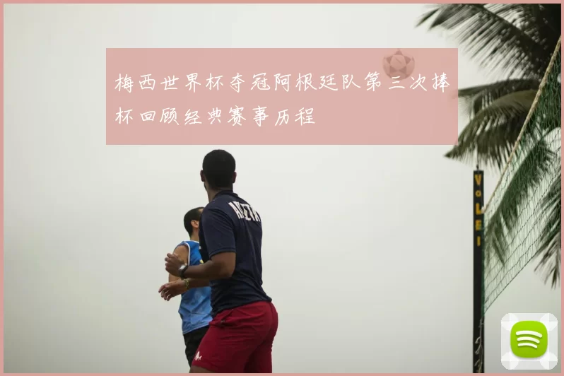 梅西世界杯夺冠阿根廷队第三次捧杯回顾经典赛事历程