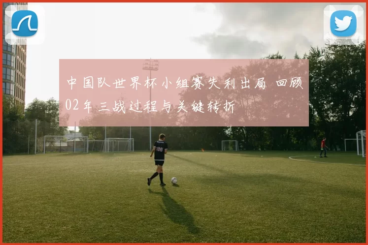 中国队世界杯小组赛失利出局 回顾02年三战过程与关键转折