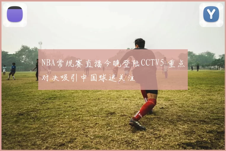 NBA常规赛直播今晚登陆CCTV5 重点对决吸引中国球迷关注