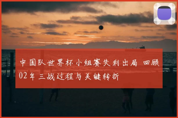 中国队世界杯小组赛失利出局 回顾02年三战过程与关键转折
