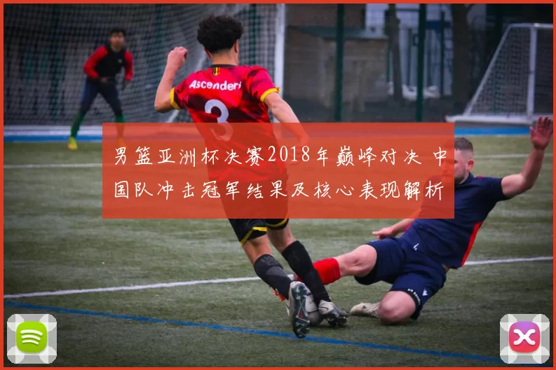 男篮亚洲杯决赛2018年巅峰对决 中国队冲击冠军结果及核心表现解析