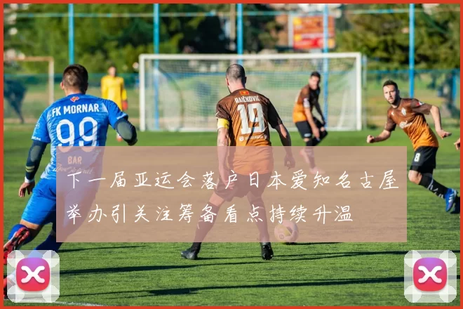 下一届亚运会落户日本爱知名古屋举办引关注筹备看点持续升温