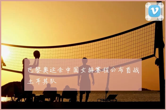 巴黎奥运会中国女排赛程公布首战土耳其队