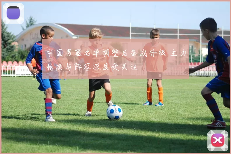 中国男篮名单调整后备战升级 主力轮换与阵容深度受关注