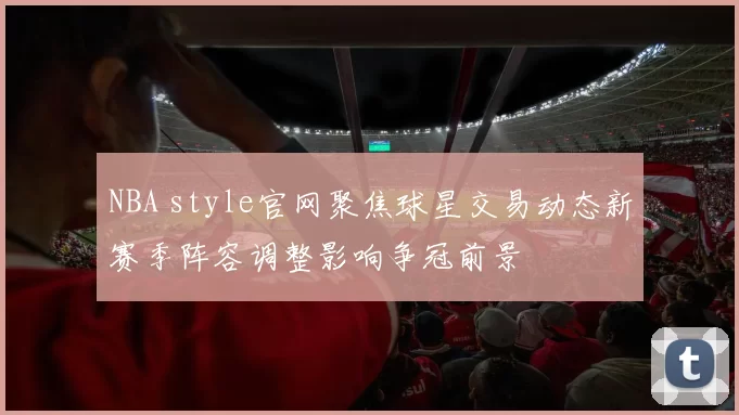 NBA style官网聚焦球星交易动态新赛季阵容调整影响争冠前景