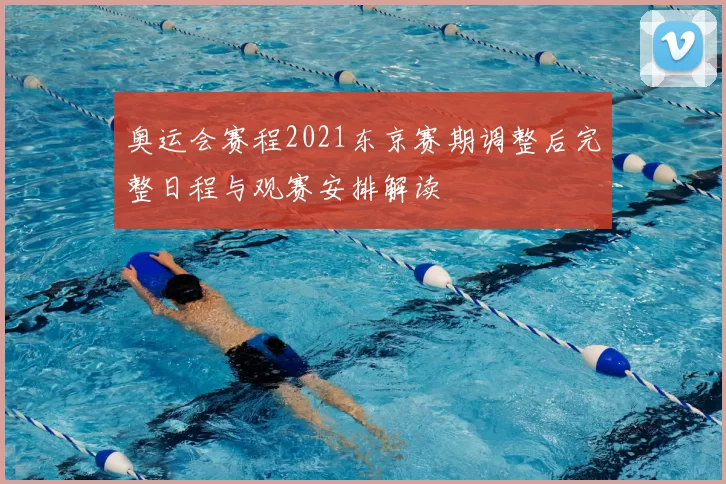 奥运会赛程2021东京赛期调整后完整日程与观赛安排解读