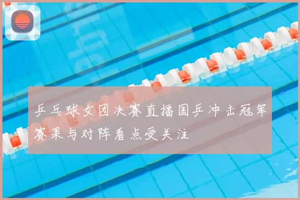 乒乓球女团决赛直播国乒冲击冠军赛果与对阵看点受关注