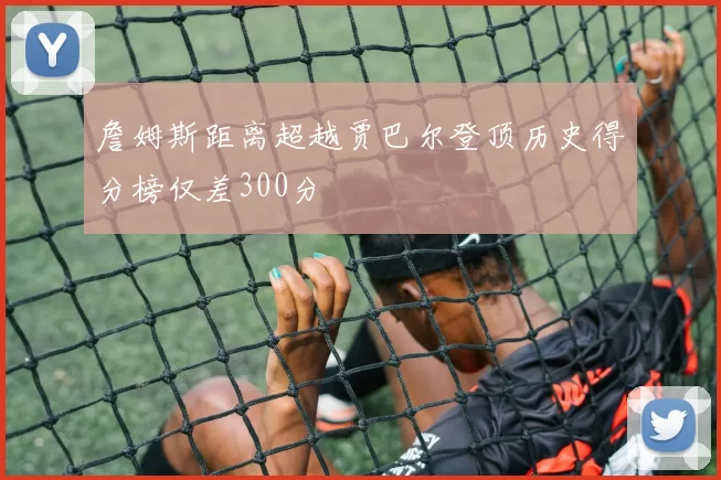 詹姆斯距离超越贾巴尔登顶历史得分榜仅差300分