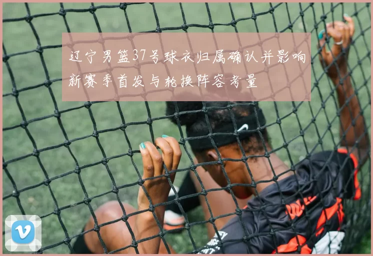 辽宁男篮37号球衣归属确认并影响新赛季首发与轮换阵容考量