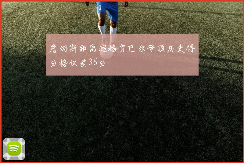 詹姆斯距离超越贾巴尔登顶历史得分榜仅差36分