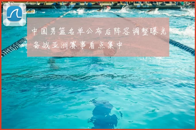 中国男篮名单公布后阵容调整曝光 备战亚洲赛事看点集中