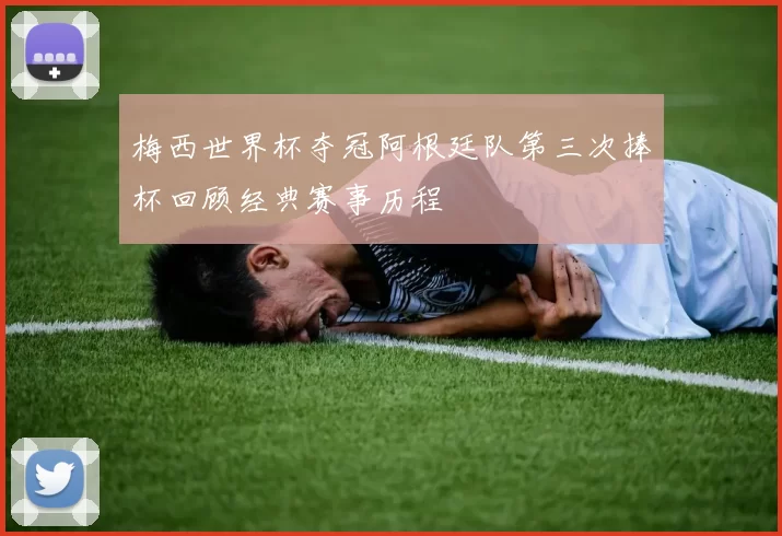 梅西世界杯夺冠阿根廷队第三次捧杯回顾经典赛事历程