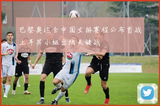 巴黎奥运会中国女排赛程公布首战土耳其小组出线关键战