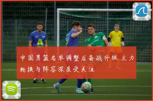 中国男篮名单调整后备战升级 主力轮换与阵容深度受关注