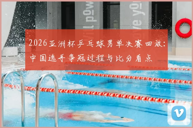 2026亚洲杯乒乓球男单决赛回放：中国选手争冠过程与比分看点