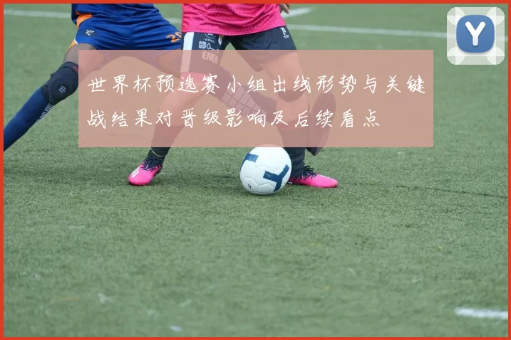 世界杯预选赛小组出线形势与关键战结果对晋级影响及后续看点