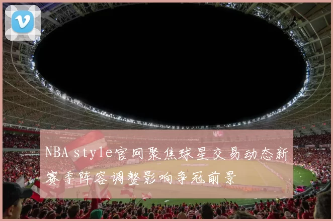 NBA style官网聚焦球星交易动态新赛季阵容调整影响争冠前景