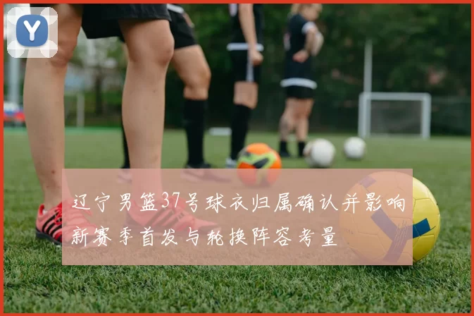 辽宁男篮37号球衣归属确认并影响新赛季首发与轮换阵容考量