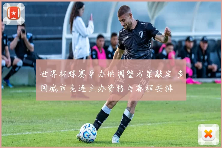 世界杯球赛举办地调整方案敲定 多国城市竞逐主办资格与赛程安排