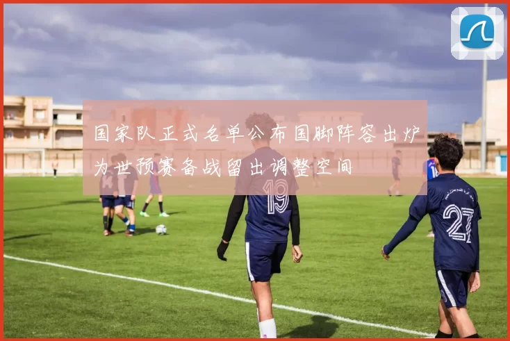 国家队正式名单公布国脚阵容出炉为世预赛备战留出调整空间