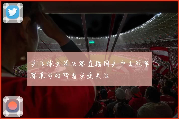 乒乓球女团决赛直播国乒冲击冠军赛果与对阵看点受关注