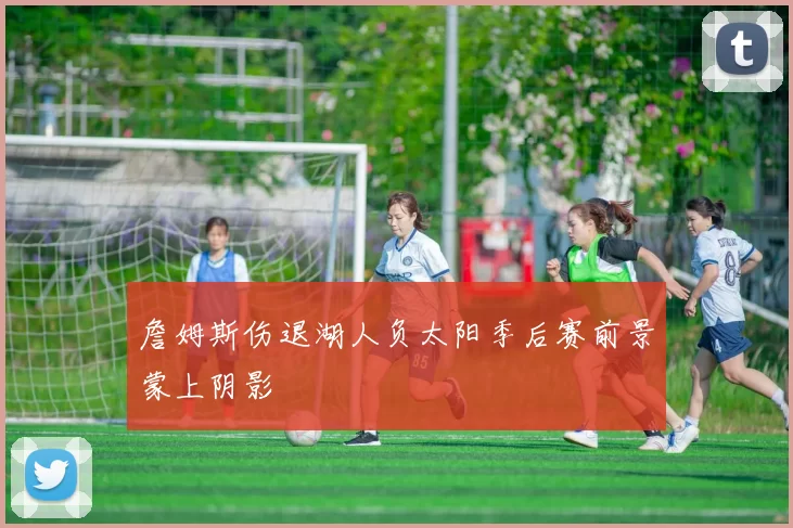 詹姆斯伤退湖人负太阳季后赛前景蒙上阴影